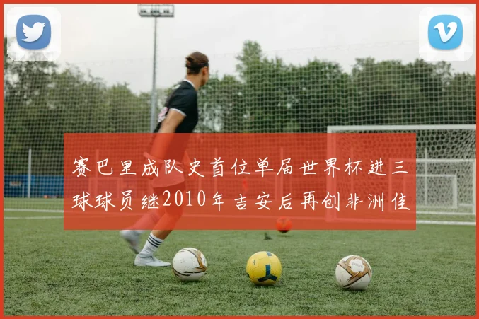 赛巴里成队史首位单届世界杯进三球球员继2010年吉安后再创非洲佳绩