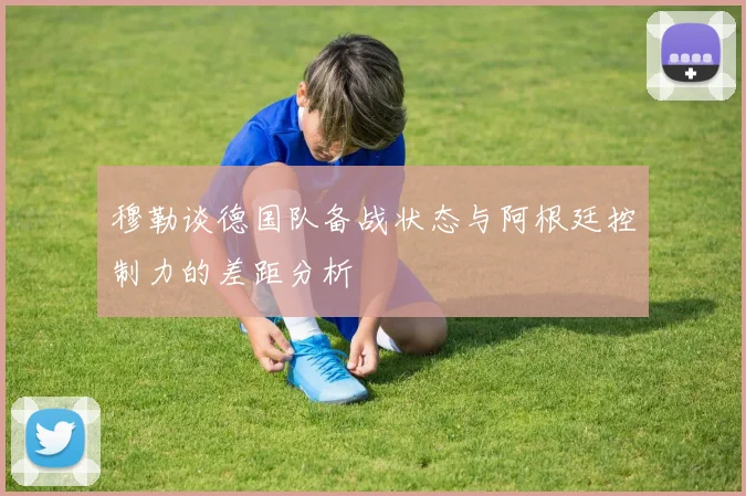 穆勒谈德国队备战状态与阿根廷控制力的差距分析