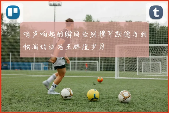 哨声响起的瞬间告别穆罕默德与利物浦的法老王辉煌岁月