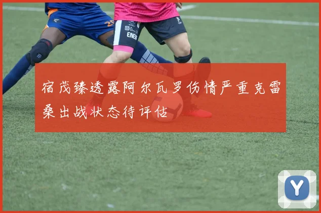 宿茂臻透露阿尔瓦罗伤情严重克雷桑出战状态待评估