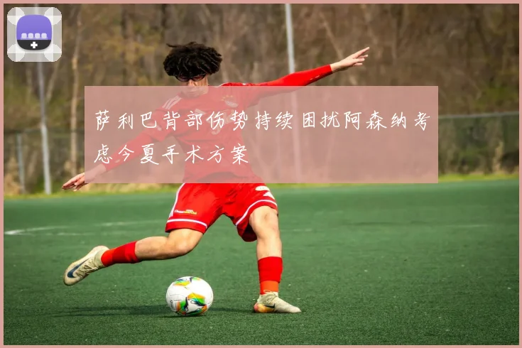 萨利巴背部伤势持续困扰阿森纳考虑今夏手术方案