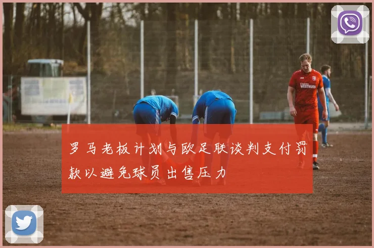 罗马老板计划与欧足联谈判支付罚款以避免球员出售压力