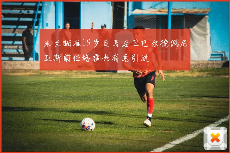 米兰瞄准19岁皇马后卫巴尔德佩尼亚斯前任塔雷也有意引进