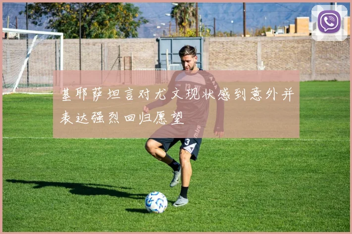 基耶萨坦言对尤文现状感到意外并表达强烈回归愿望