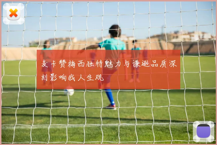 麦卡赞梅西独特魅力与谦逊品质深刻影响我人生观