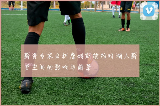 薪资专家分析詹姆斯续约对湖人薪资空间的影响与前景