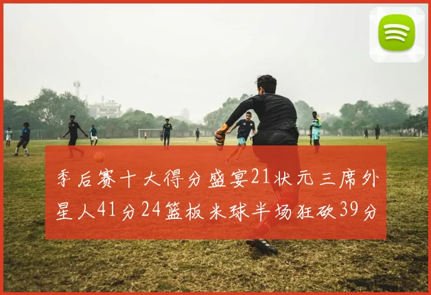 季后赛十大得分盛宴21状元三席外星人41分24篮板米球半场狂砍39分
