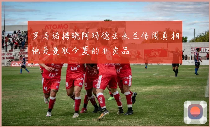 罗马诺揭晓阿玛德去米兰传闻真相他是曼联今夏的非卖品