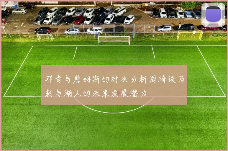邓肯与詹姆斯的对决分析周琦谈马刺与湖人的未来发展潜力