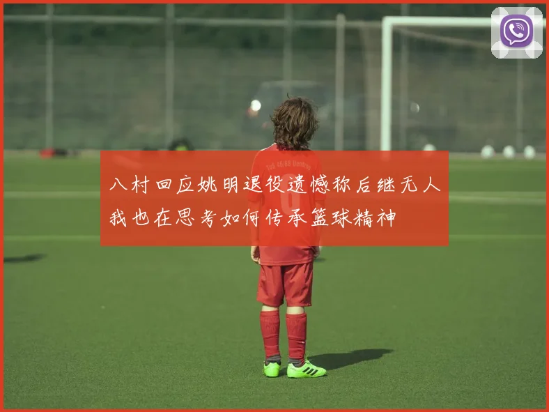 八村回应姚明退役遗憾称后继无人我也在思考如何传承篮球精神