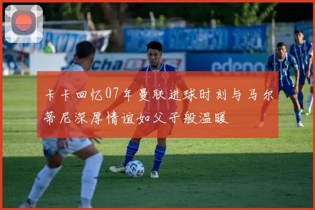 卡卡回忆07年曼联进球时刻与马尔蒂尼深厚情谊如父子般温暖