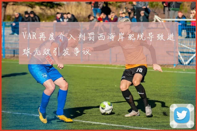 VAR再度介入判罚西海岸犯规导致进球无效引发争议