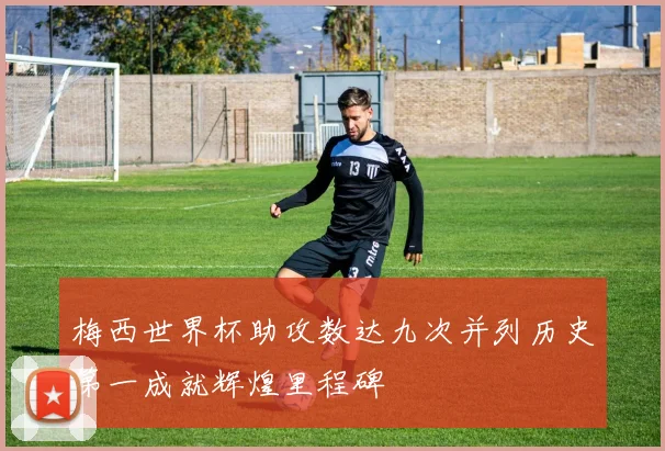 梅西世界杯助攻数达九次并列历史第一成就辉煌里程碑