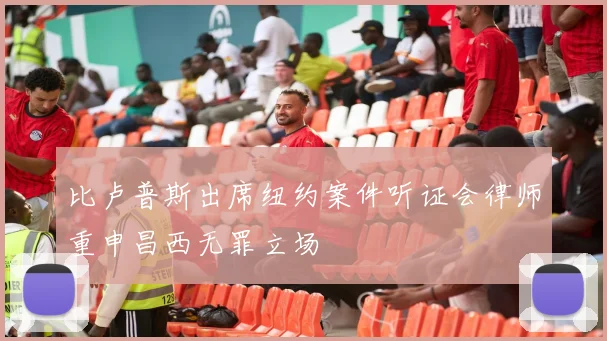比卢普斯出席纽约案件听证会律师重申昌西无罪立场